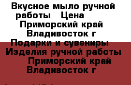 Вкусное мыло ручной работы › Цена ­ 100 - Приморский край, Владивосток г. Подарки и сувениры » Изделия ручной работы   . Приморский край,Владивосток г.